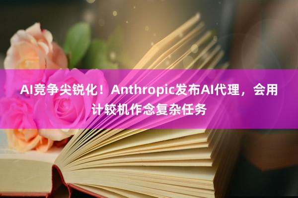 AI竞争尖锐化！Anthropic发布AI代理，会用计较机作念复杂任务