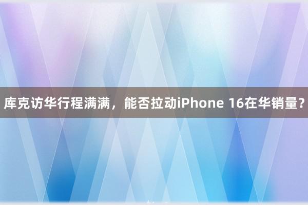 库克访华行程满满，能否拉动iPhone 16在华销量？