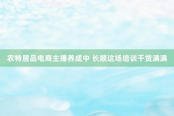 农特居品电商主播养成中 长顺这场培训干货满满