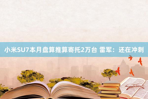 小米SU7本月盘算推算寄托2万台 雷军：还在冲刺