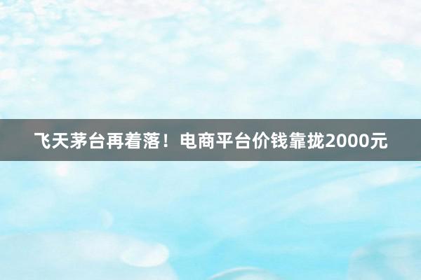 飞天茅台再着落！电商平台价钱靠拢2000元