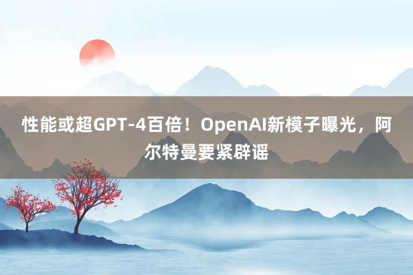 性能或超GPT-4百倍！OpenAI新模子曝光，阿尔特曼要紧辟谣