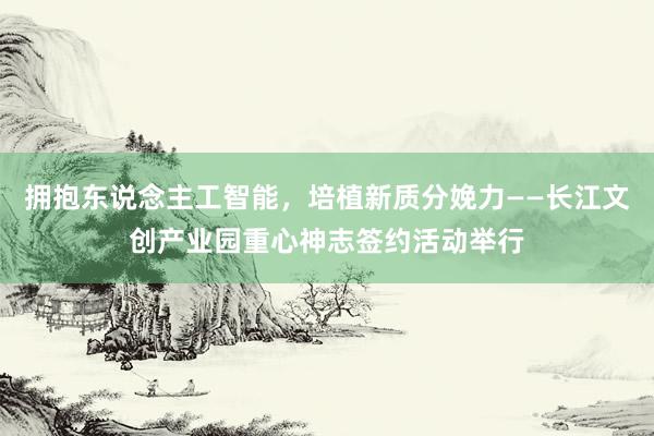 拥抱东说念主工智能，培植新质分娩力——长江文创产业园重心神志签约活动举行