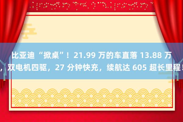 比亚迪 “掀桌”！21.99 万的车直落 13.88 万，双电机四驱，27 分钟快充，续航达 605 超长里程！