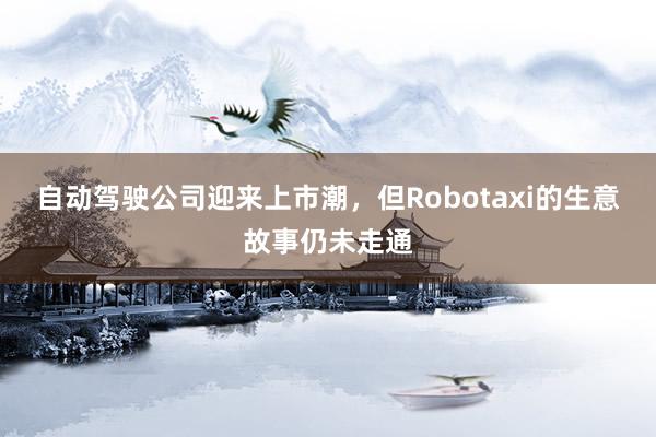 自动驾驶公司迎来上市潮，但Robotaxi的生意故事仍未走通