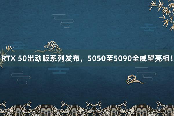 RTX 50出动版系列发布，5050至5090全威望亮相！