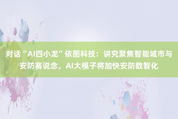 对话“AI四小龙”依图科技：讲究聚焦智能城市与安防赛说念，AI大模子将加快安防数智化