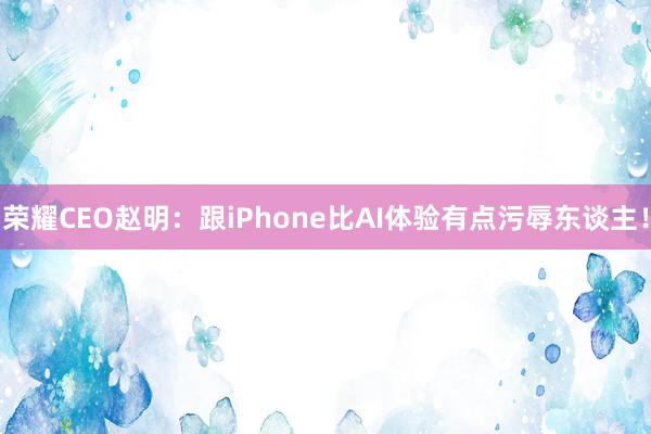 荣耀CEO赵明：跟iPhone比AI体验有点污辱东谈主！