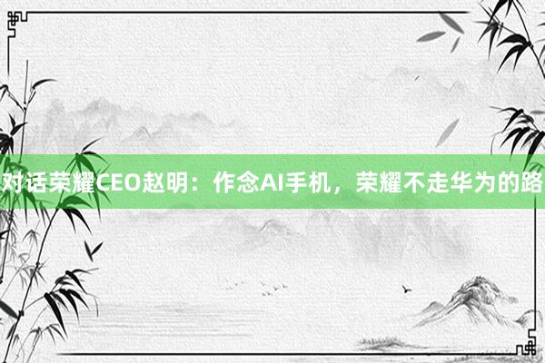 对话荣耀CEO赵明：作念AI手机，荣耀不走华为的路