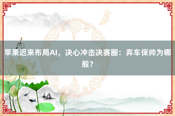 苹果迟来布局AI，决心冲击决赛圈：弃车保帅为哪般？