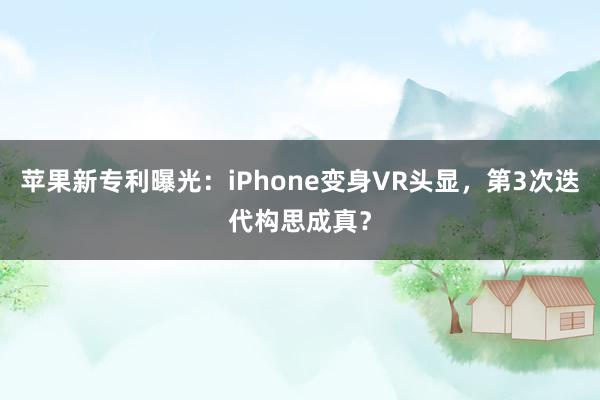 苹果新专利曝光：iPhone变身VR头显，第3次迭代构思成真？