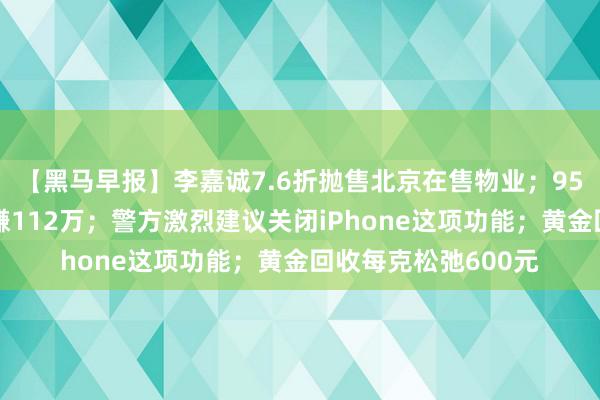 【黑马早报】李嘉诚7.6折抛售北京在售物业；95后小伙炒股一个月赚112万；警方激烈建议关闭iPhone这项功能；黄金回收每克松弛600元