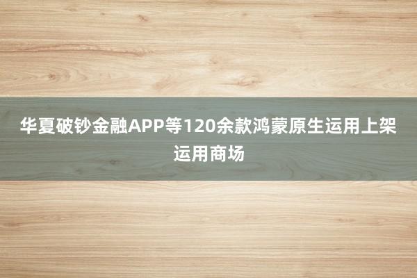 华夏破钞金融APP等120余款鸿蒙原生运用上架运用商场