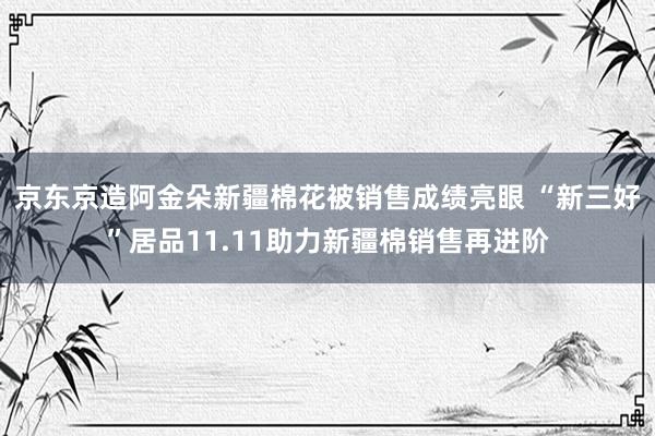 京东京造阿金朵新疆棉花被销售成绩亮眼 “新三好”居品11.11助力新疆棉销售再进阶