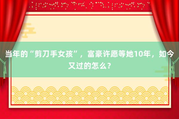 当年的“剪刀手女孩”，富豪许愿等她10年，如今又过的怎么？