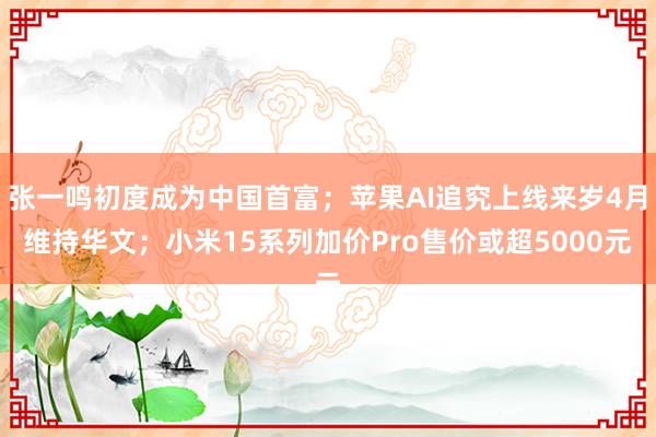 张一鸣初度成为中国首富；苹果AI追究上线来岁4月维持华文；小米15系列加价Pro售价或超5000元