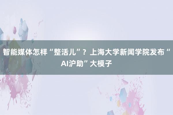 智能媒体怎样“整活儿”？上海大学新闻学院发布“AI沪助”大模子