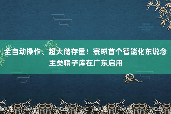 全自动操作、超大储存量！寰球首个智能化东说念主类精子库在广东启用