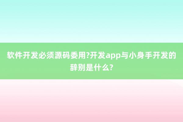 软件开发必须源码委用?开发app与小身手开发的辞别是什么?