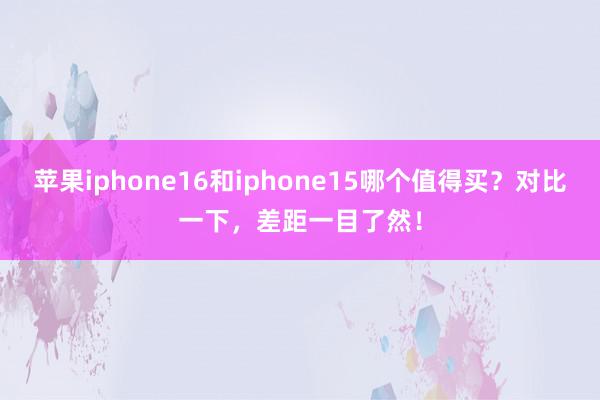 苹果iphone16和iphone15哪个值得买？对比一下，差距一目了然！