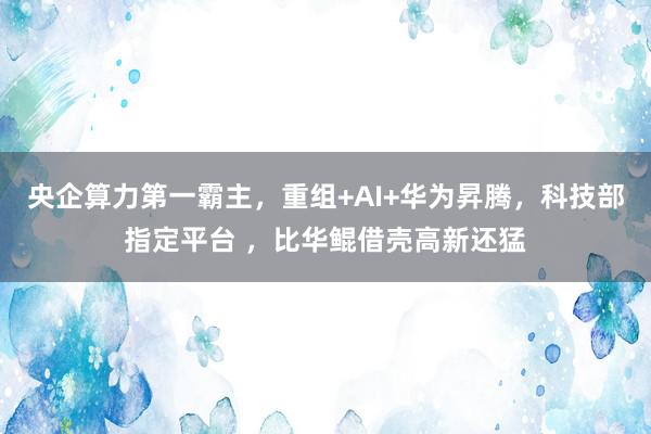 央企算力第一霸主，重组+AI+华为昇腾，科技部指定平台 ，比华鲲借壳高新还猛