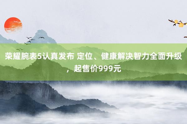 荣耀腕表5认真发布 定位、健康解决智力全面升级，起售价999元