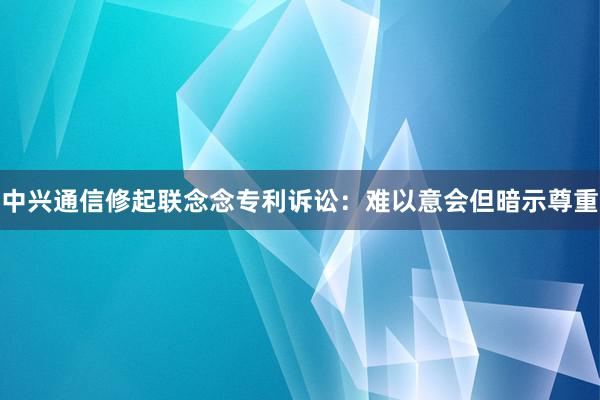 中兴通信修起联念念专利诉讼：难以意会但暗示尊重