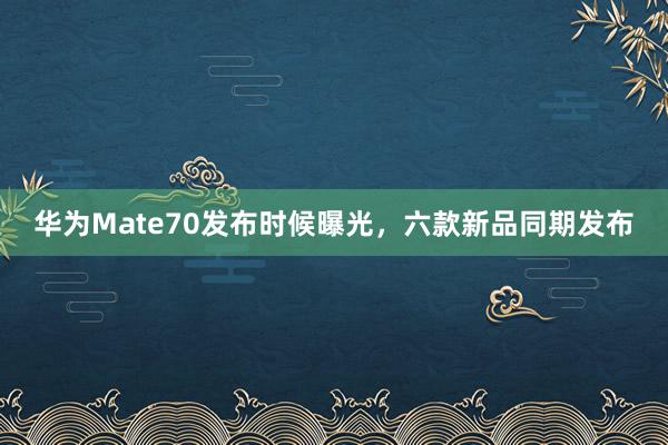 华为Mate70发布时候曝光，六款新品同期发布