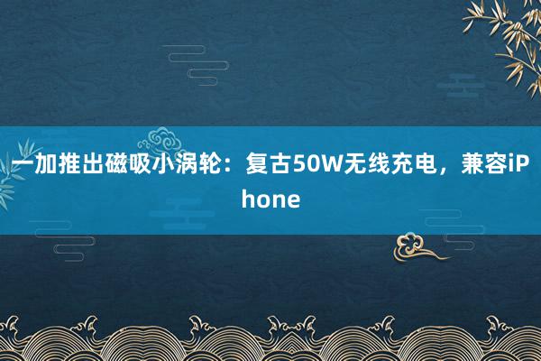 一加推出磁吸小涡轮：复古50W无线充电，兼容iPhone