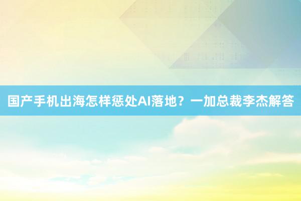 国产手机出海怎样惩处AI落地？一加总裁李杰解答