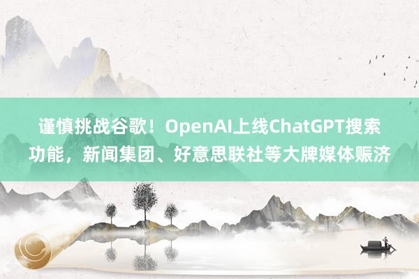 谨慎挑战谷歌！OpenAI上线ChatGPT搜索功能，新闻集团、好意思联社等大牌媒体赈济