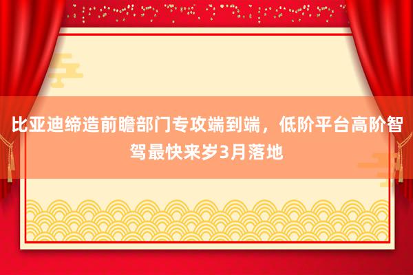 比亚迪缔造前瞻部门专攻端到端，低阶平台高阶智驾最快来岁3月落地