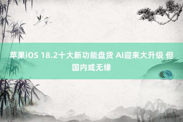 苹果iOS 18.2十大新功能盘货 AI迎来大升级 但国内或无缘