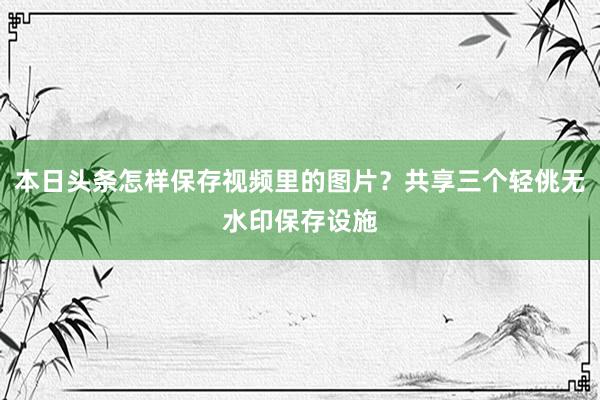 本日头条怎样保存视频里的图片？共享三个轻佻无水印保存设施