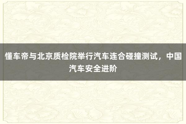 懂车帝与北京质检院举行汽车连合碰撞测试，中国汽车安全进阶