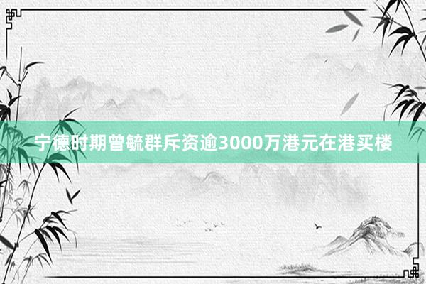 宁德时期曾毓群斥资逾3000万港元在港买楼