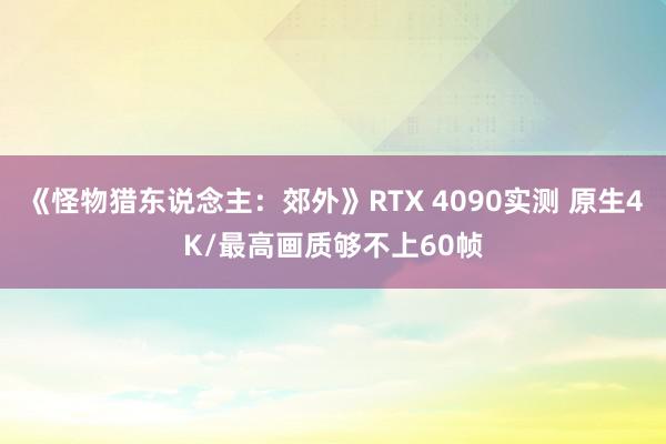 《怪物猎东说念主：郊外》RTX 4090实测 原生4K/最高画质够不上60帧