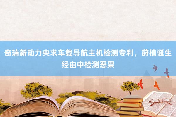 奇瑞新动力央求车载导航主机检测专利，莳植诞生经由中检测恶果