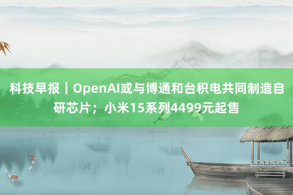 科技早报｜OpenAI或与博通和台积电共同制造自研芯片；小米15系列4499元起售