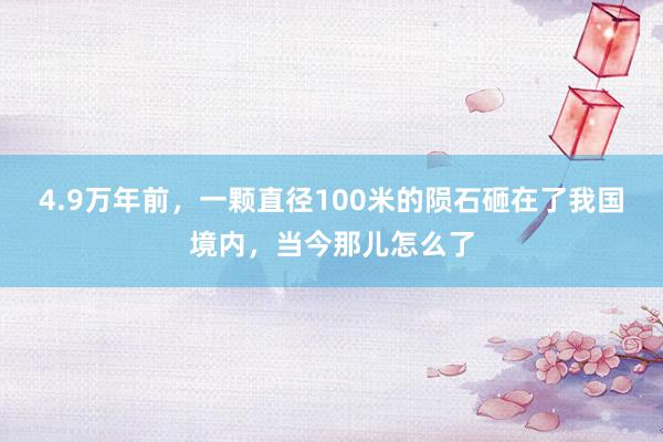 4.9万年前，一颗直径100米的陨石砸在了我国境内，当今那儿怎么了