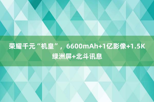 荣耀千元“机皇”，6600mAh+1亿影像+1.5K绿洲屏+北斗讯息