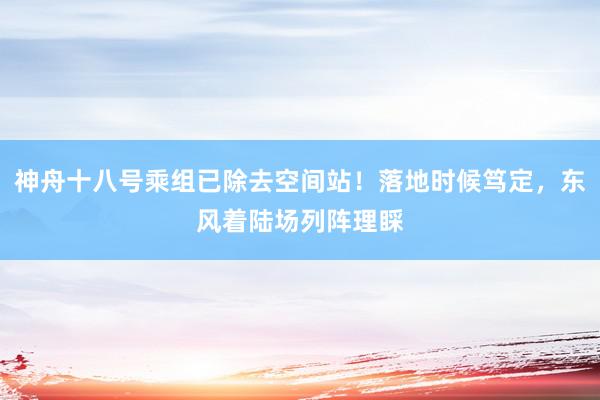 神舟十八号乘组已除去空间站！落地时候笃定，东风着陆场列阵理睬