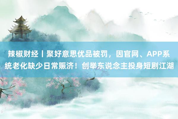 辣椒财经丨聚好意思优品被罚，因官网、APP系统老化缺少日常赈济！创举东说念主投身短剧江湖