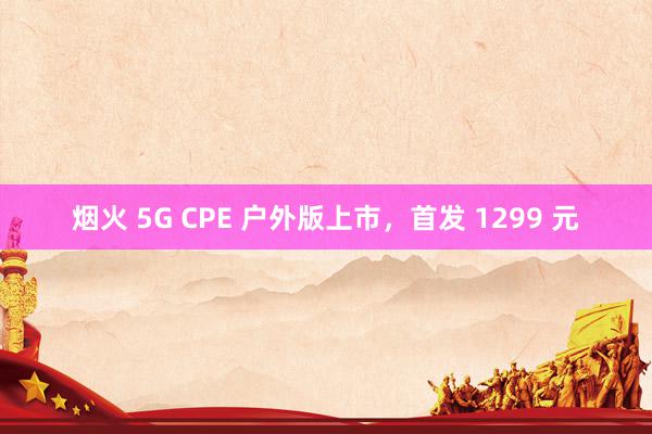 烟火 5G CPE 户外版上市，首发 1299 元