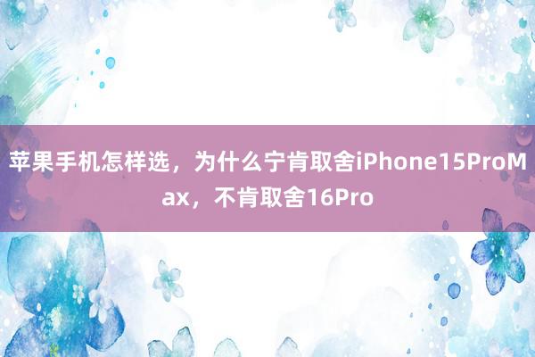 苹果手机怎样选，为什么宁肯取舍iPhone15ProMax，不肯取舍16Pro