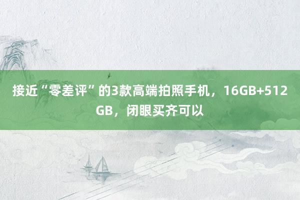 接近“零差评”的3款高端拍照手机，16GB+512GB，闭眼买齐可以