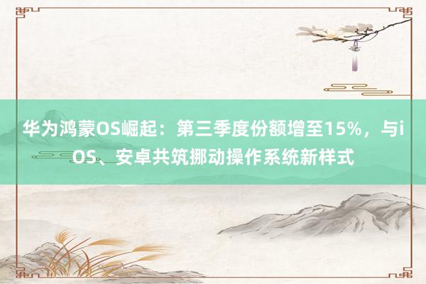 华为鸿蒙OS崛起：第三季度份额增至15%，与iOS、安卓共筑挪动操作系统新样式