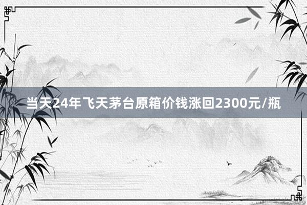 当天24年飞天茅台原箱价钱涨回2300元/瓶