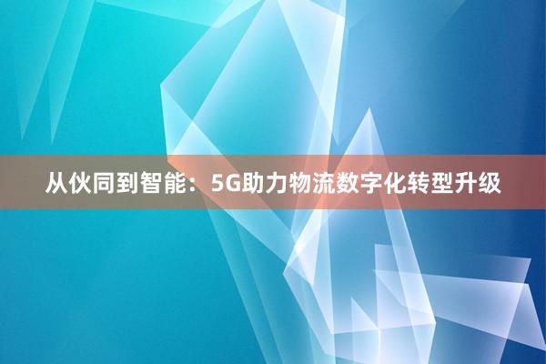 从伙同到智能：5G助力物流数字化转型升级