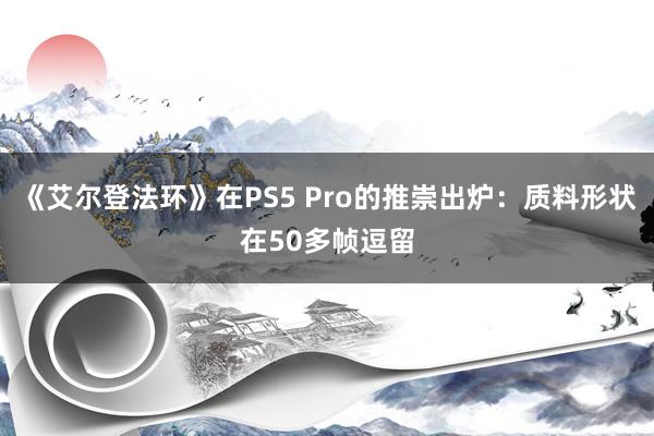 《艾尔登法环》在PS5 Pro的推崇出炉：质料形状在50多帧逗留